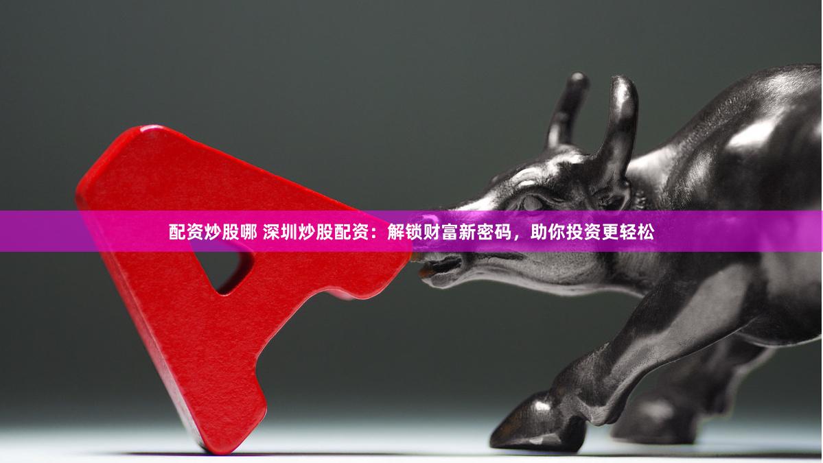 配资炒股哪 深圳炒股配资：解锁财富新密码，助你投资更轻松