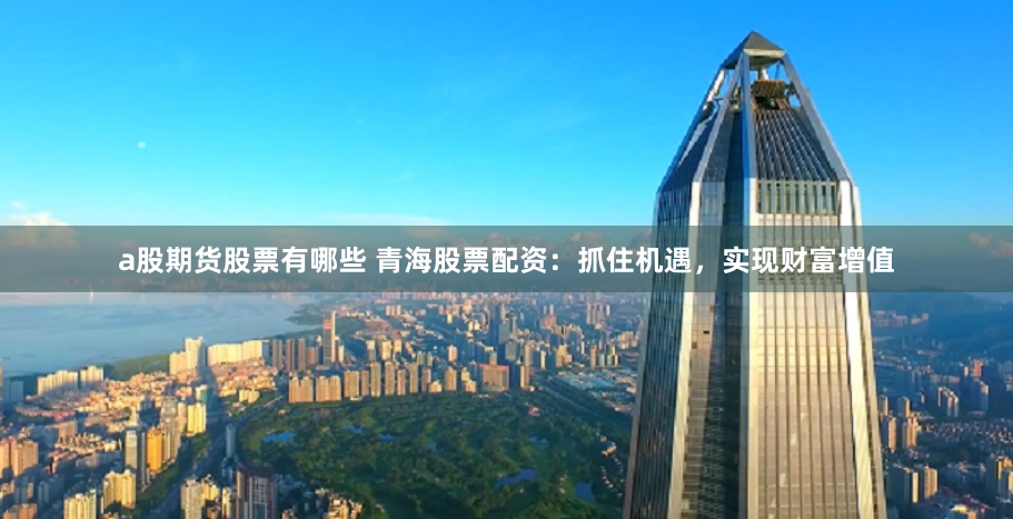 a股期货股票有哪些 青海股票配资：抓住机遇，实现财富增值