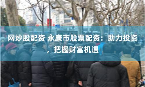 网炒股配资 永康市股票配资：助力投资，把握财富机遇