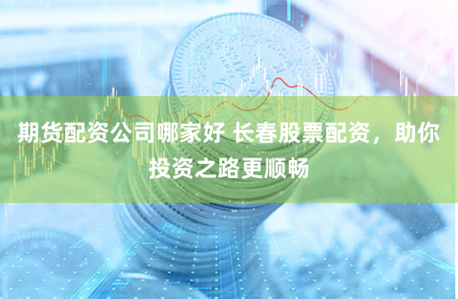 期货配资公司哪家好 长春股票配资，助你投资之路更顺畅