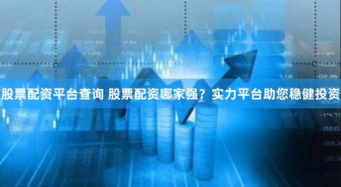 股票配资平台查询 股票配资哪家强？实力平台助您稳健投资