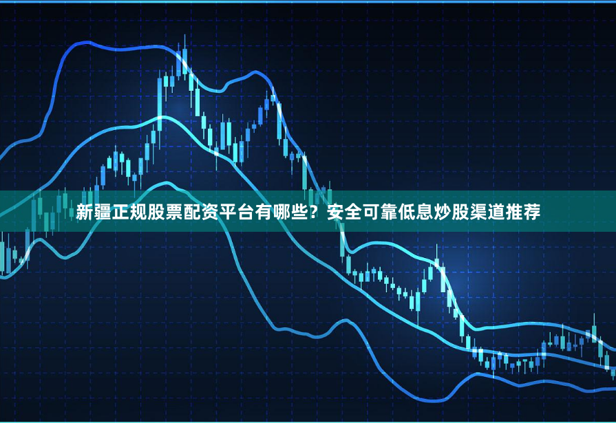 新疆正规股票配资平台有哪些？安全可靠低息炒股渠道推荐